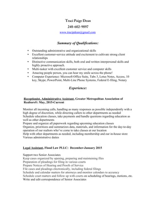 Traci Paige Dean
248-602-9897
www.tracipdean@gmail.com
Summary of Qualifications:
• Outstanding administrative and organizational skills
• Excellent customer-service attitude and excitement to cultivate strong client
relationships
• Distinctive communication skills, both oral and written interpersonal skills and
highly proactive approach.
• Multi-tasker with excellent customer service and computer skills
• Amazing people person, you can hear my smile across the phone!
• Computer Experience: Microsoft Office Suite, Tabs 3, Lotus Notes, Access, 10
key, Skype, PowerPoint, Multi-Line Phone Systems, Federal E-filing, Notary
Experience:
Receptionist, Administrative Assistant, Greater Metropolitan Association of
Realtors®: May, 2015-Current
Monitor all incoming calls, handling as many responses as possible independently with a
high degree of discretion, while directing callers to other departments as needed
Schedule education classes, take payments and handle questions regarding education as
well as other departments
Prepare and organize all paperwork regarding upcoming education classes
Organize, prioritizes and summarizes data, materials, and information for the day-to-day
operation of our realtors who’ve come to take classes at our location
Help with other departments as needed, including membership and our in-house store
Various administrative duties
Legal Assistant, Flood Law PLLC: December-January 2015
Support two Senior Associates
Keep cases organized by opening, preparing and maintaining files
Preparation of pleadings for filing in various courts
Prepare Notices of Hearing and Proofs of Service
File cases and pleadings electronically, including federal filings
Schedule and calendar matters for attorneys and monitor calendars to accuracy
Schedule court matters and follow up with courts on scheduling of hearings, motions, etc.
Write and edit correspondence of Senior Associates
 