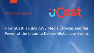 TOPIC DISCUSSION
How uCast is using AWS Media Services and the
Power of the Cloud to Deliver Global Live Events
 