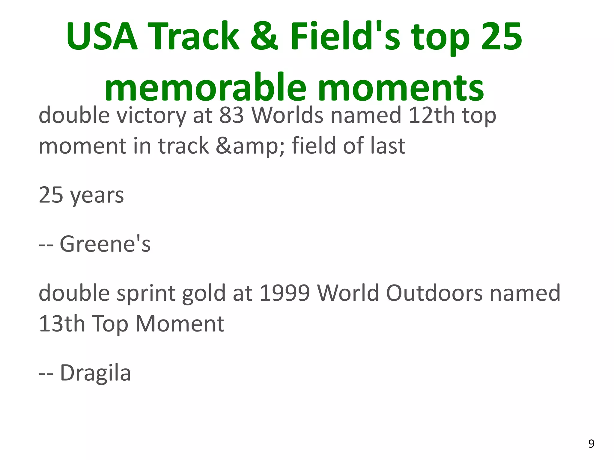 9
USA Track & Field's top 25
memorable moments
double victory at 83 Worlds named 12th top
moment in track &amp; field of last
25 years
-- Greene's
double sprint gold at 1999 World Outdoors named
13th Top Moment
-- Dragila
 