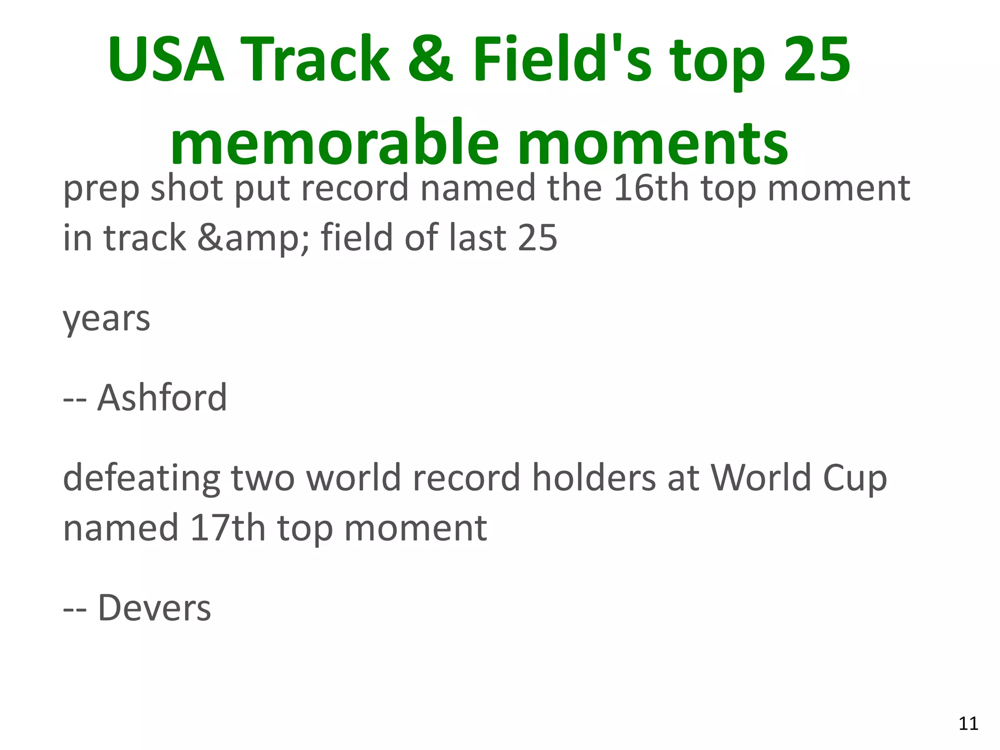 11
USA Track & Field's top 25
memorable moments
prep shot put record named the 16th top moment
in track &amp; field of last 25
years
-- Ashford
defeating two world record holders at World Cup
named 17th top moment
-- Devers
 