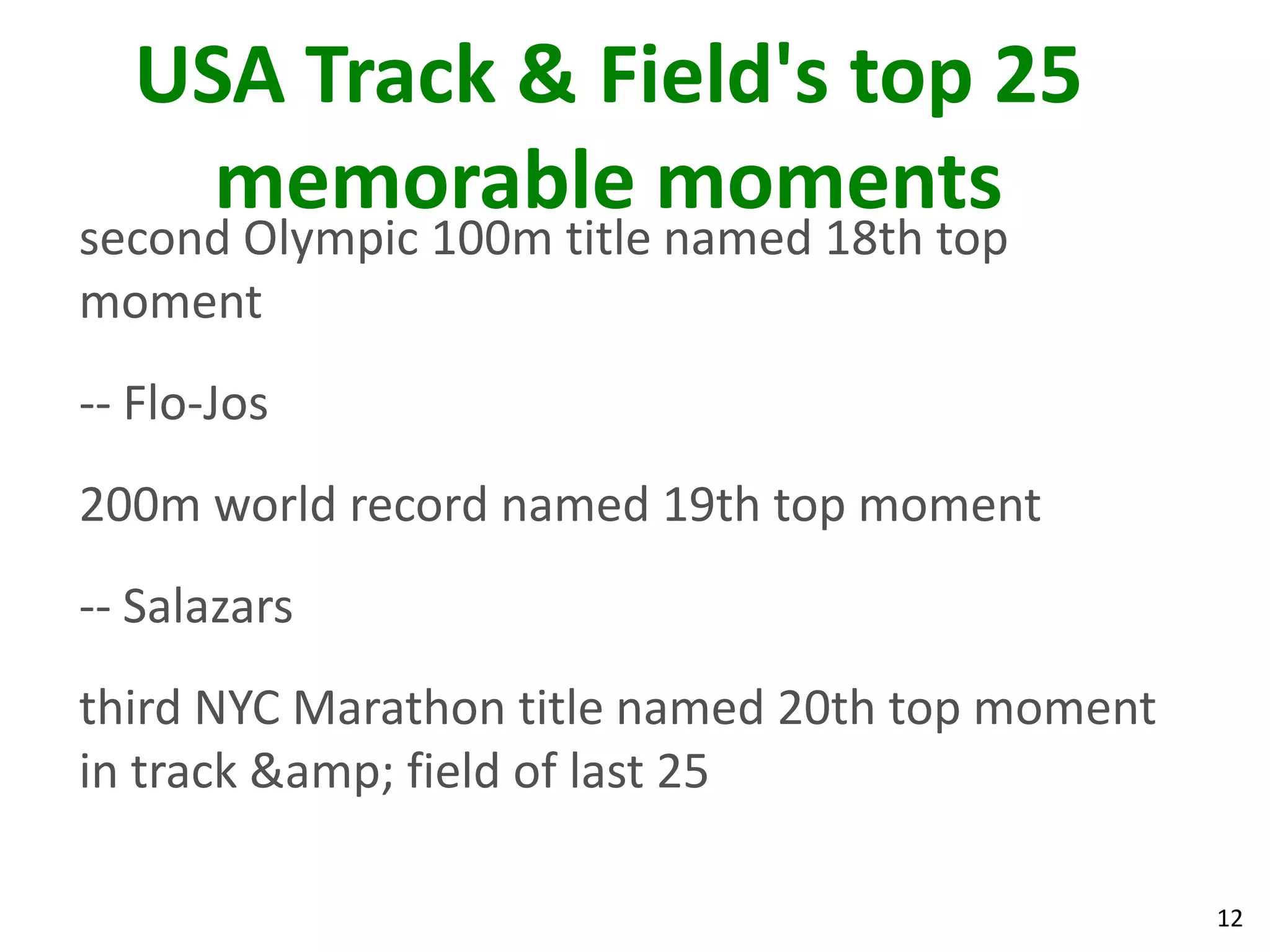 12
USA Track & Field's top 25
memorable moments
second Olympic 100m title named 18th top
moment
-- Flo-Jos
200m world record named 19th top moment
-- Salazars
third NYC Marathon title named 20th top moment
in track &amp; field of last 25
 
