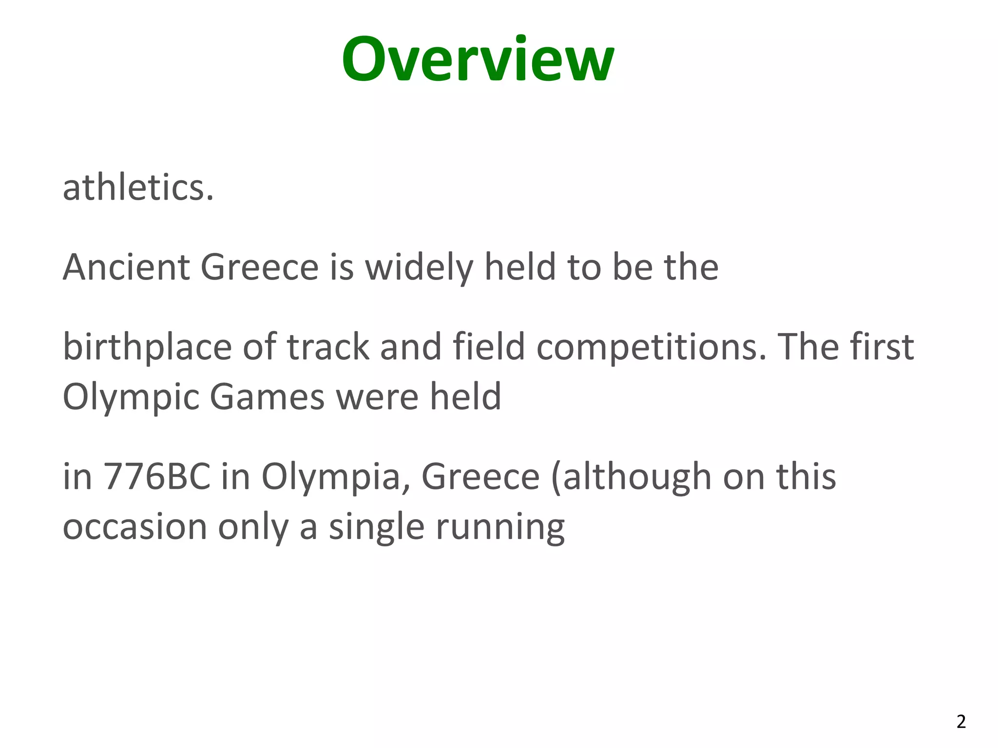 2
Overview
athletics.
Ancient Greece is widely held to be the
birthplace of track and field competitions. The first
Olympic Games were held
in 776BC in Olympia, Greece (although on this
occasion only a single running
 