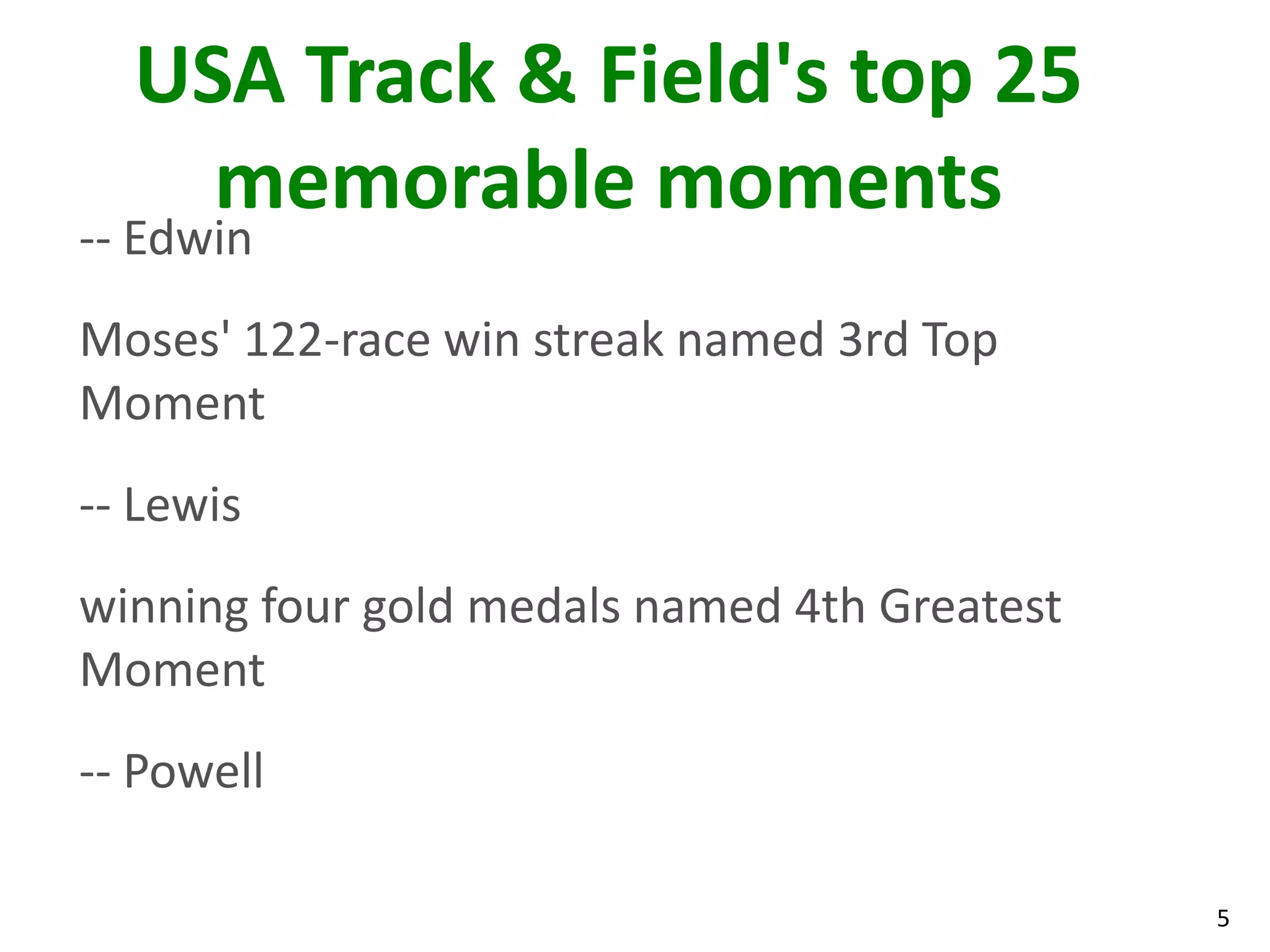 5
USA Track & Field's top 25
memorable moments
-- Edwin
Moses' 122-race win streak named 3rd Top
Moment
-- Lewis
winning four gold medals named 4th Greatest
Moment
-- Powell
 