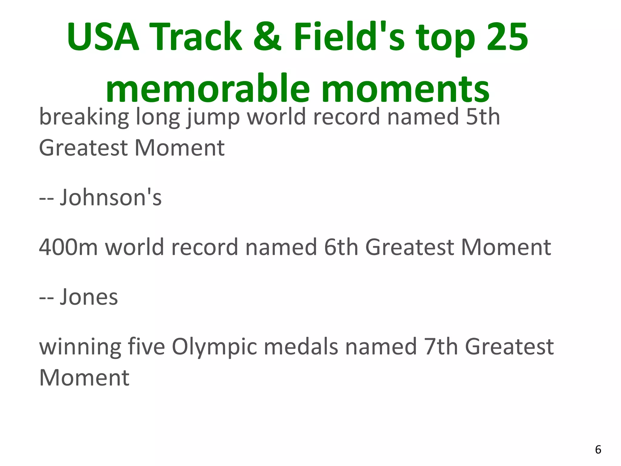 6
USA Track & Field's top 25
memorable moments
breaking long jump world record named 5th
Greatest Moment
-- Johnson's
400m world record named 6th Greatest Moment
-- Jones
winning five Olympic medals named 7th Greatest
Moment
 