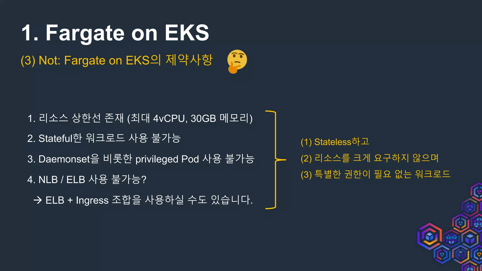 1. Fargate on EKS
1. 리소스 상한선 존재 (최대 4vCPU, 30GB 메모리)
2. Stateful한 워크로드 사용 불가능
3. Daemonset을 비롯한 privileged Pod 사용 불가능
4. NLB / ELB 사용 불가능?
à ELB + Ingress 조합을 사용하실 수도 있습니다.
(1) Stateless하고
(2) 리소스를 크게 요구하지 않으며
(3) 특별한 권한이 필요 없는 워크로드
(3) Not: Fargate on EKS의 제약사항
 