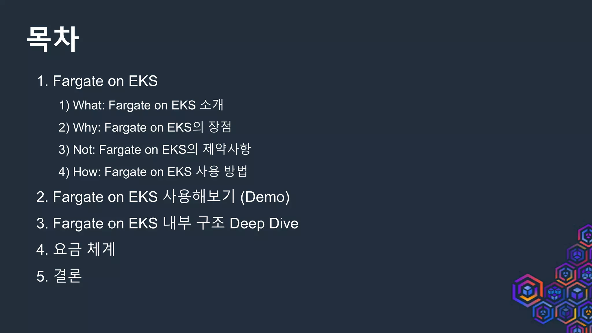 목차
1. Fargate on EKS
1) What: Fargate on EKS 소개
2) Why: Fargate on EKS의 장점
3) Not: Fargate on EKS의 제약사항
4) How: Fargate on EKS 사용 방법
2. Fargate on EKS 사용해보기 (Demo)
3. Fargate on EKS 내부 구조 Deep Dive
4. 요금 체계
5. 결론
 