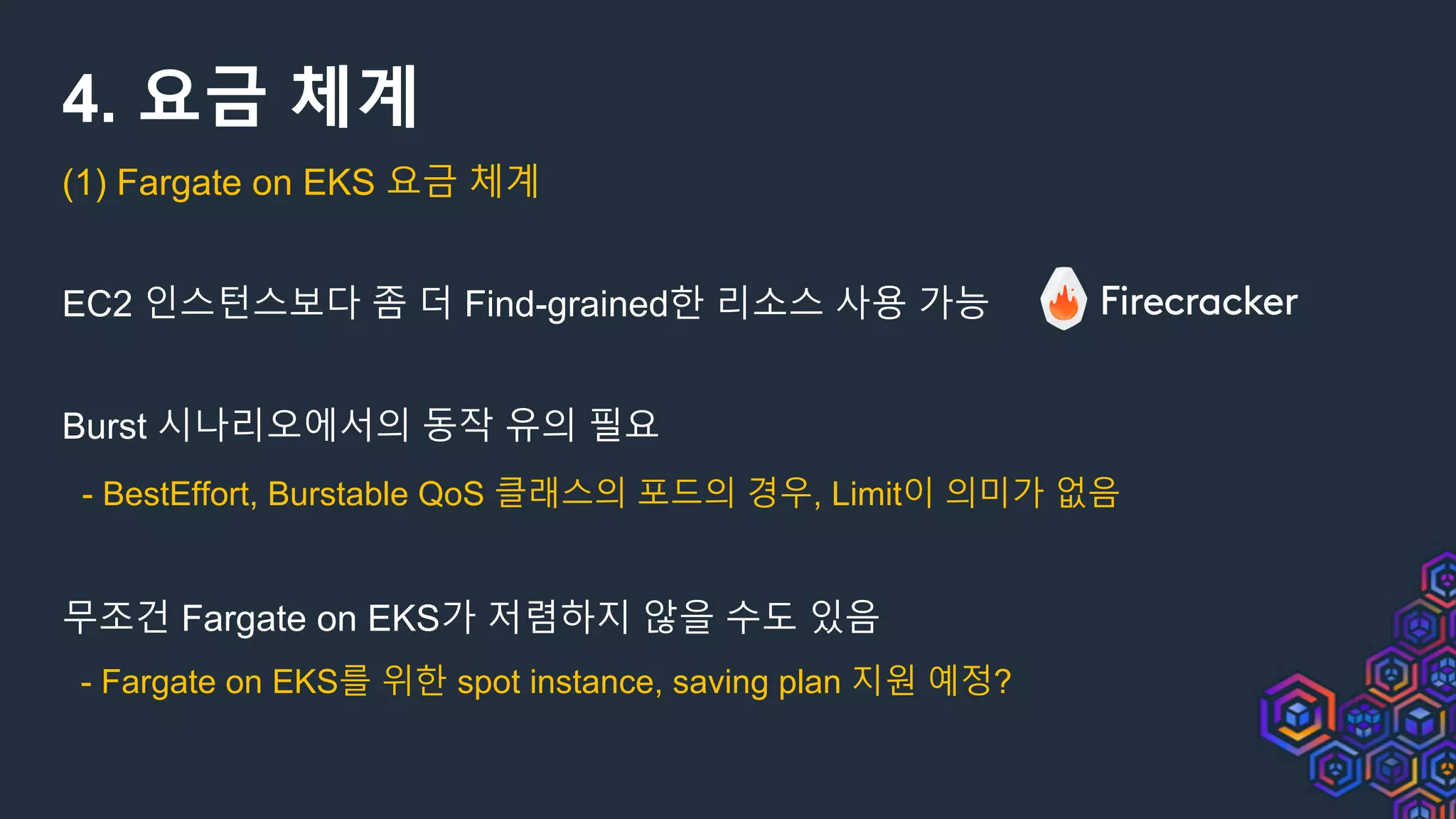 4. 요금 체계
(1) Fargate on EKS 요금 체계
EC2 인스턴스보다 좀 더 Find-grained한 리소스 사용 가능
Burst 시나리오에서의 동작 유의 필요
- BestEffort, Burstable QoS 클래스의 포드의 경우, Limit이 의미가 없음
무조건 Fargate on EKS가 저렴하지 않을 수도 있음
- Fargate on EKS를 위한 spot instance, saving plan 지원 예정?
 