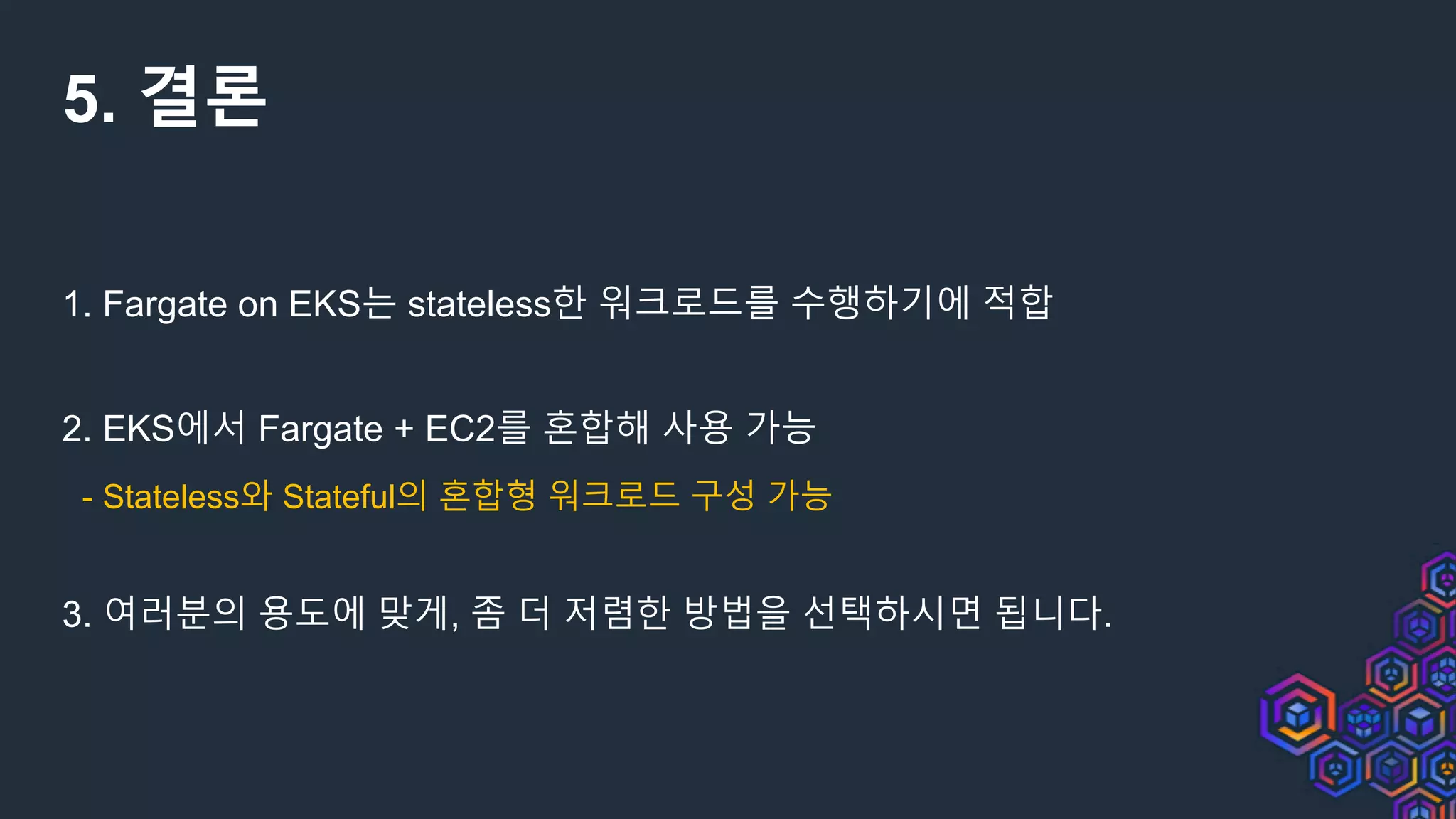 5. 결론
1. Fargate on EKS는 stateless한 워크로드를 수행하기에 적합
2. EKS에서 Fargate + EC2를 혼합해 사용 가능
- Stateless와 Stateful의 혼합형 워크로드 구성 가능
3. 여러분의 용도에 맞게, 좀 더 저렴한 방법을 선택하시면 됩니다.
 