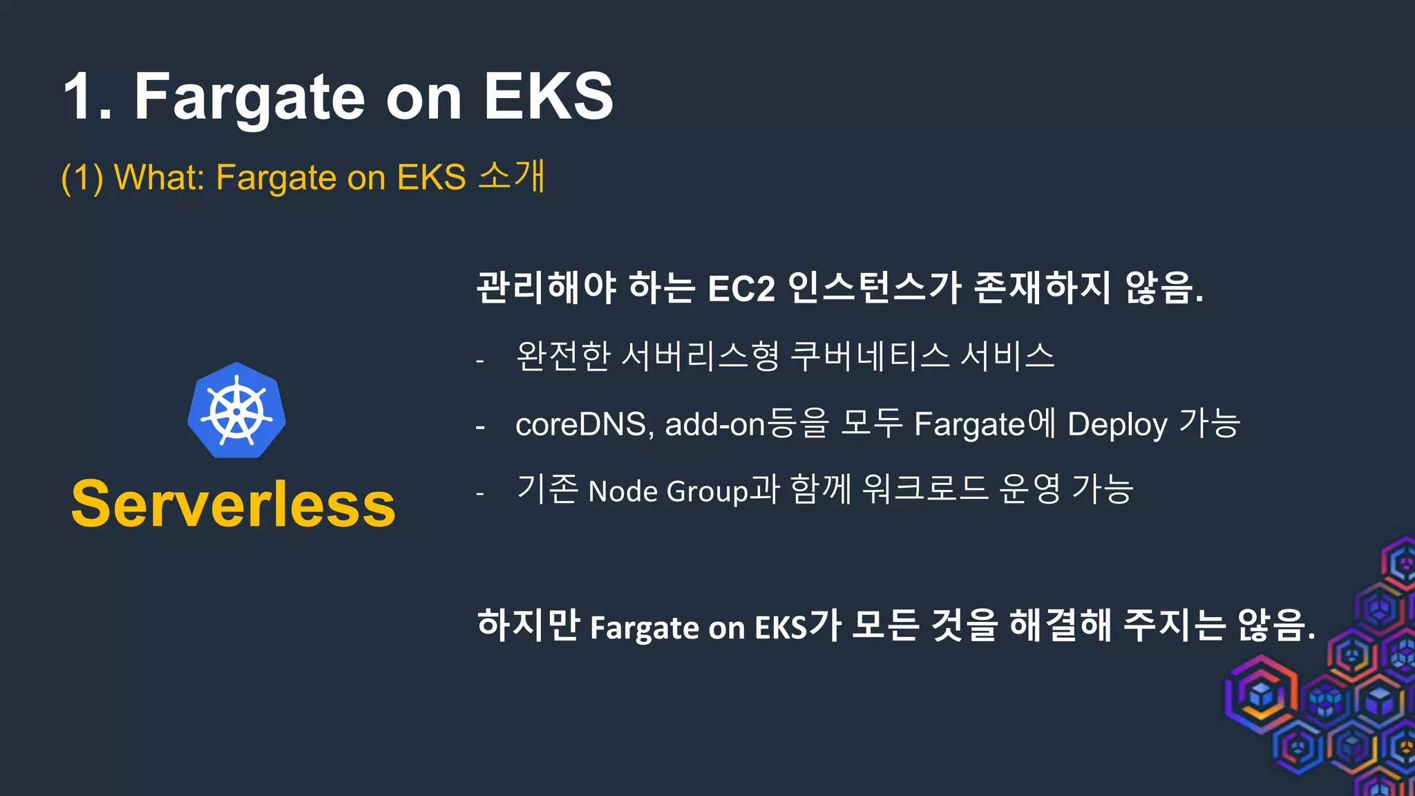 1. Fargate on EKS
(1) What: Fargate on EKS 소개
Serverless
관리해야 하는 EC2 인스턴스가 존재하지 않음.
- 완전한 서버리스형 쿠버네티스 서비스
- coreDNS, add-on등을 모두 Fargate에 Deploy 가능
- 기존 Node Group과 함께 워크로드 운영 가능
하지만 Fargate on EKS가 모든 것을 해결해 주지는 않음.
 