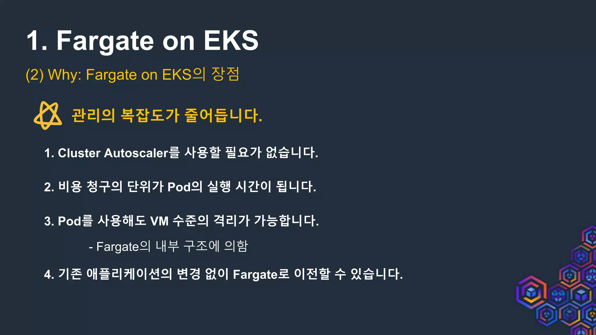 1. Fargate on EKS
(2) Why: Fargate on EKS의 장점
관리의 복잡도가 줄어듭니다.
1. Cluster Autoscaler를 사용할 필요가 없습니다.
2. 비용 청구의 단위가 Pod의 실행 시간이 됩니다.
3. Pod를 사용해도 VM 수준의 격리가 가능합니다.
- Fargate의 내부 구조에 의함
4. 기존 애플리케이션의 변경 없이 Fargate로 이전할 수 있습니다.
 