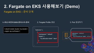 2. Fargate on EKS 사용해보기 (Demo)
Fargate on EKS – 준비 단계
> eksctl create cluster my-cluster 
--region ap-northeast-1
1. 최신 버전의 EKS 클러스터 준비 2. Fargate Profile 생성 3. Pod 생성하기
...
"selectors": [
{
"namespace": "default",
"labels": {
"my-allocation-label": ”alice"
}
}
...
Pod
 