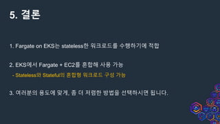 5. 결론
1. Fargate on EKS는 stateless한 워크로드를 수행하기에 적합
2. EKS에서 Fargate + EC2를 혼합해 사용 가능
- Stateless와 Stateful의 혼합형 워크로드 구성 가능
3. 여러분의 용도에 맞게, 좀 더 저렴한 방법을 선택하시면 됩니다.
 
