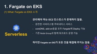 1. Fargate on EKS
(1) What: Fargate on EKS 소개
Serverless
관리해야 하는 EC2 인스턴스가 존재하지 않음.
- 완전한 서버리스형 쿠버네티스 서비스
- coreDNS, add-on등을 모두 Fargate에 Deploy 가능
- 기존 Node Group과 함께 워크로드 운영 가능
하지만 Fargate on EKS가 모든 것을 해결해 주지는 않음.
 