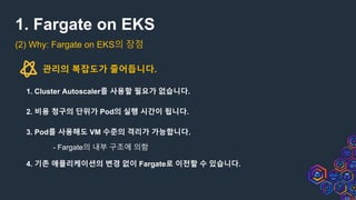 1. Fargate on EKS
(2) Why: Fargate on EKS의 장점
관리의 복잡도가 줄어듭니다.
1. Cluster Autoscaler를 사용할 필요가 없습니다.
2. 비용 청구의 단위가 Pod의 실행 시간이 됩니다.
3. Pod를 사용해도 VM 수준의 격리가 가능합니다.
- Fargate의 내부 구조에 의함
4. 기존 애플리케이션의 변경 없이 Fargate로 이전할 수 있습니다.
 