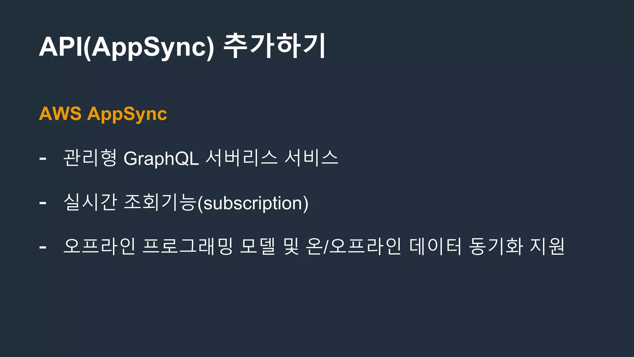 API(AppSync) 추가하기
AWS AppSync
- 관리형 GraphQL 서버리스 서비스
- 실시간 조회기능(subscription)
- 오프라인 프로그래밍 모델 및 온/오프라인 데이터 동기화 지원
 