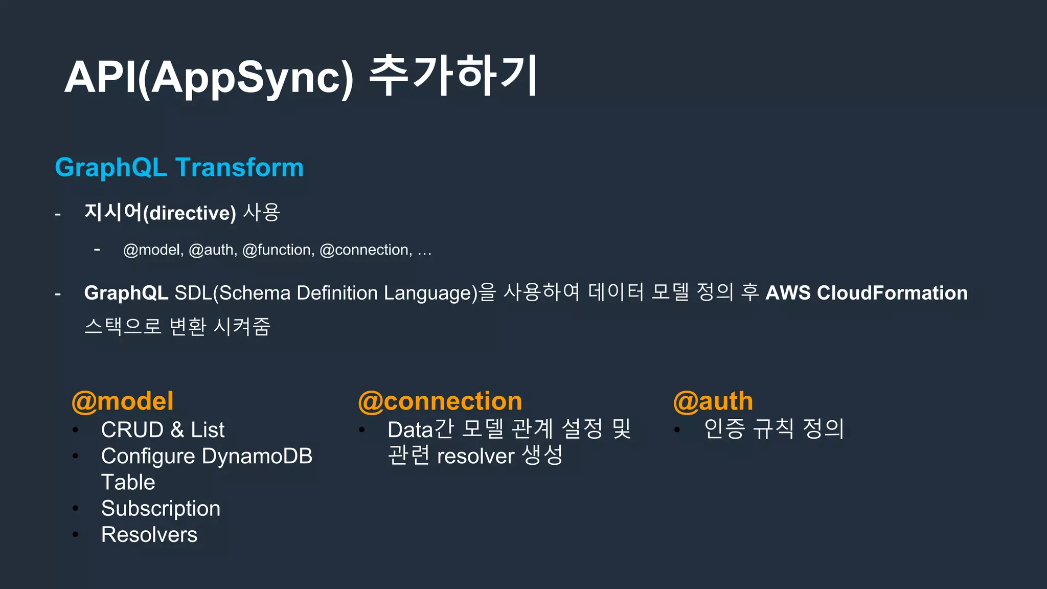 API(AppSync) 추가하기
GraphQL Transform
- 지시어(directive) 사용
- @model, @auth, @function, @connection, …
- GraphQL SDL(Schema Definition Language)을 사용하여 데이터 모델 정의 후 AWS CloudFormation
스택으로 변환 시켜줌
@model
• CRUD & List
• Configure DynamoDB
Table
• Subscription
• Resolvers
@connection
• Data간 모델 관계 설정 및
관련 resolver 생성
@auth
• 인증 규칙 정의
 