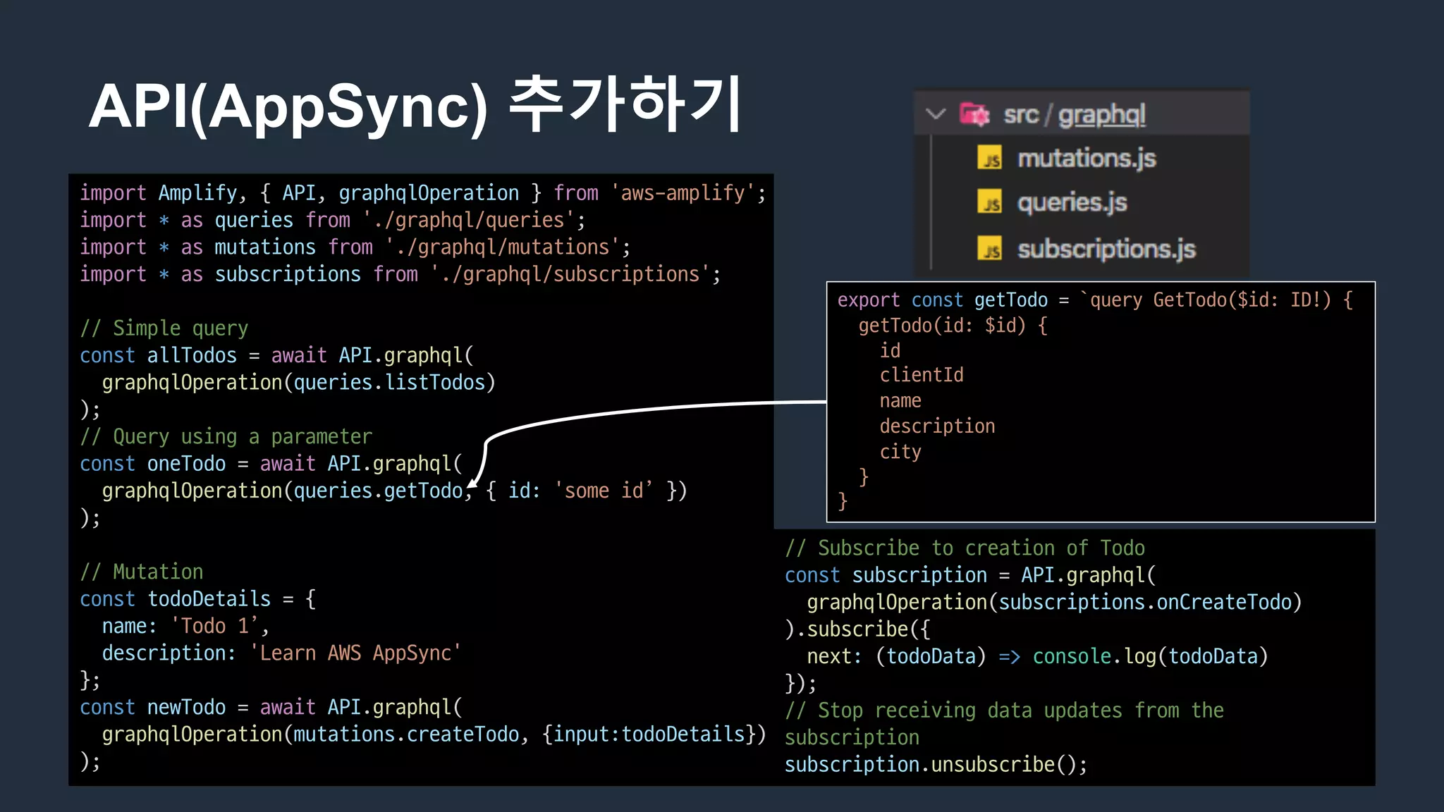 API(AppSync) 추가하기
import Amplify,	{	API,	graphqlOperation }	from 'aws-amplify';
import * as queries from './graphql/queries';
import * as mutations from './graphql/mutations';
import * as subscriptions from './graphql/subscriptions';
//	Simple	query
const allTodos =	await API.graphql(
graphqlOperation(queries.listTodos)
);
//	Query	using	a	parameter
const oneTodo =	await API.graphql(
graphqlOperation(queries.getTodo,	{	id: 'some	id’ })
);
//	Mutation
const todoDetails =	{
name: 'Todo 1’,
description: 'Learn	AWS	AppSync'
};
const newTodo =	await API.graphql(
graphqlOperation(mutations.createTodo,	{input:todoDetails})
);
//	Subscribe	to	creation	of	Todo
const subscription =	API.graphql(
graphqlOperation(subscriptions.onCreateTodo)
).subscribe({
next: (todoData)	=> console.log(todoData)
});
//	Stop	receiving	data	updates	from	the	
subscription
subscription.unsubscribe();
export const getTodo =	`query	GetTodo($id:	ID!)	{
getTodo(id:	$id)	{
id
clientId
name
description
city
}
}
 