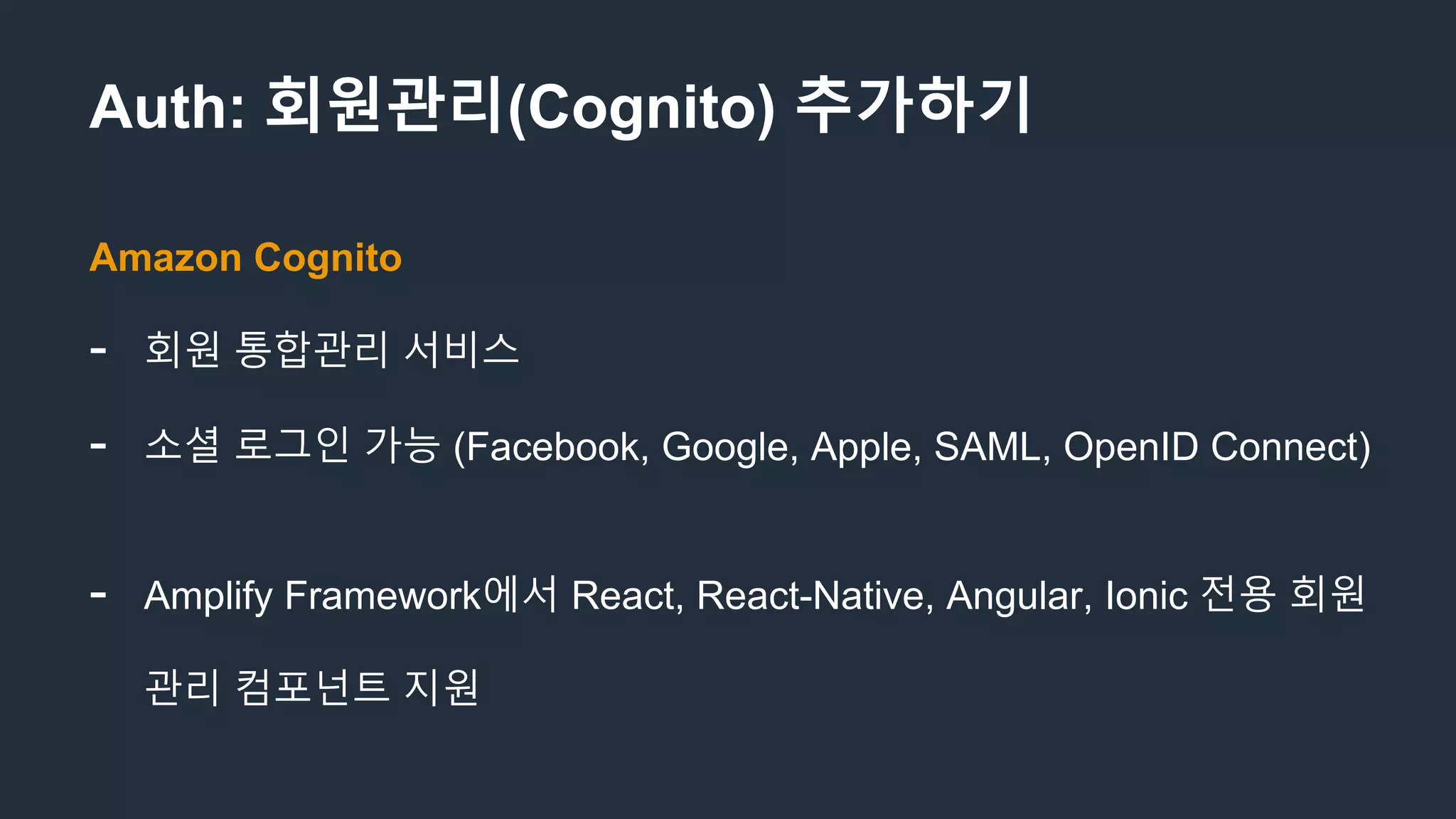 Auth: 회원관리(Cognito) 추가하기
Amazon Cognito
- 회원 통합관리 서비스
- 소셜 로그인 가능 (Facebook, Google, Apple, SAML, OpenID Connect)
- Amplify Framework에서 React, React-Native, Angular, Ionic 전용 회원
관리 컴포넌트 지원
 