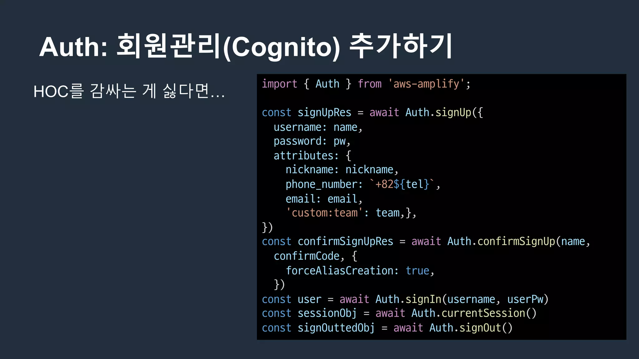 Auth: 회원관리(Cognito) 추가하기
HOC를 감싸는 게 싫다면…
import {	Auth }	from 'aws-amplify';
const signUpRes =	await Auth.signUp({
username: name,
password: pw,
attributes: {
nickname: nickname,
phone_number: `+82${tel}`,
email: email,
'custom:team': team,},
})
const confirmSignUpRes =	await Auth.confirmSignUp(name,	
confirmCode,	{
forceAliasCreation: true,
})
const user =	await Auth.signIn(username,	userPw)
const sessionObj =	await Auth.currentSession()
const signOuttedObj =	await Auth.signOut()
 