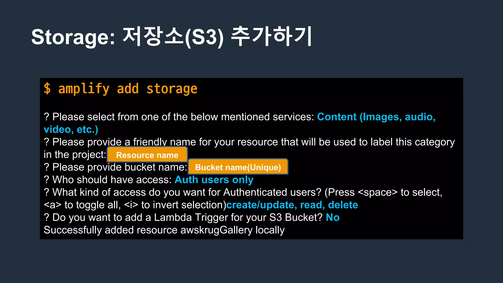 Storage: 저장소(S3) 추가하기
$ amplify	add	storage
? Please select from one of the below mentioned services: Content (Images, audio,
video, etc.)
? Please provide a friendly name for your resource that will be used to label this category
in the project: awskrugGallery
? Please provide bucket name: awskrug-gallery
? Who should have access: Auth users only
? What kind of access do you want for Authenticated users? (Press <space> to select,
<a> to toggle all, <i> to invert selection)create/update, read, delete
? Do you want to add a Lambda Trigger for your S3 Bucket? No
Successfully added resource awskrugGallery locally
Bucket name(Unique)
Resource name
 