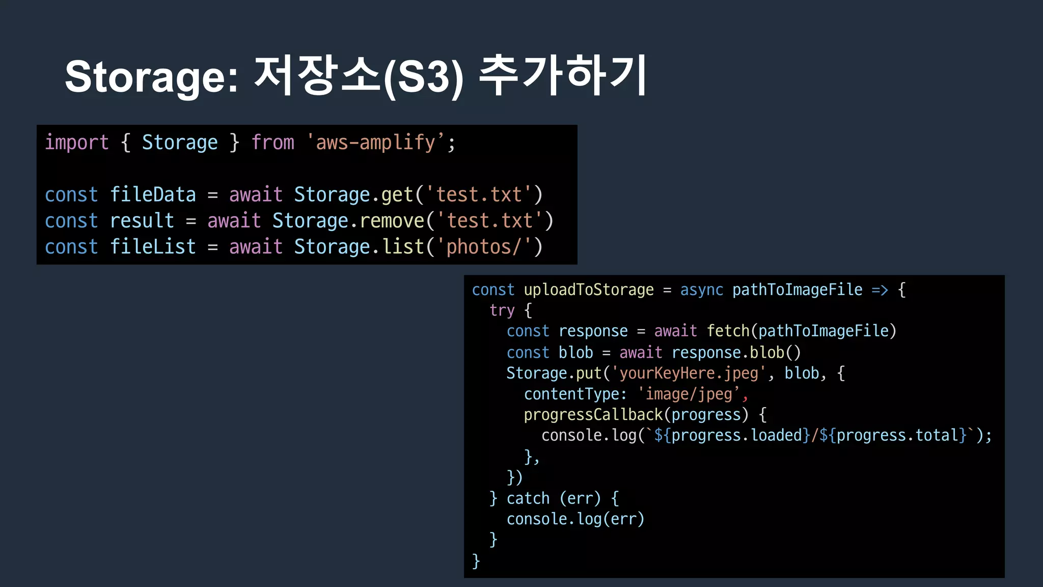 Storage: 저장소(S3) 추가하기
import {	Storage }	from 'aws-amplify’;
const fileData =	await Storage.get('test.txt')
const result =	await Storage.remove('test.txt')
const fileList =	await Storage.list('photos/')
const uploadToStorage =	async pathToImageFile => {
try {
const response =	await fetch(pathToImageFile)
const blob =	await response.blob()
Storage.put('yourKeyHere.jpeg',	blob,	{
contentType: 'image/jpeg’,
progressCallback(progress)	{
console.log(`${progress.loaded}/${progress.total}`);
},
})
}	catch	(err)	{
console.log(err)
}
}
 