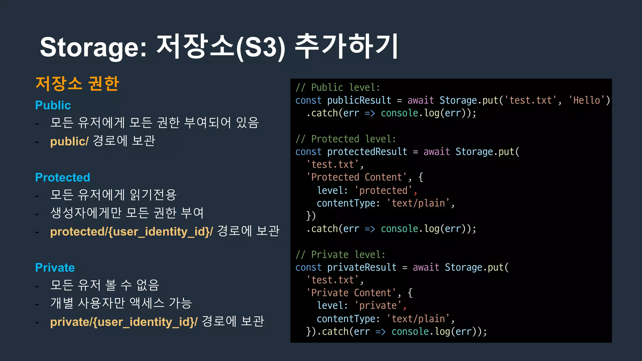 Storage: 저장소(S3) 추가하기
저장소 권한
Public
- 모든 유저에게 모든 권한 부여되어 있음
- public/ 경로에 보관
Protected
- 모든 유저에게 읽기전용
- 생성자에게만 모든 권한 부여
- protected/{user_identity_id}/ 경로에 보관
Private
- 모든 유저 볼 수 없음
- 개별 사용자만 액세스 가능
- private/{user_identity_id}/ 경로에 보관
//	Public	level:
const publicResult =	await Storage.put('test.txt',	'Hello’)
.catch(err => console.log(err));
//	Protected	level:
const protectedResult =	await Storage.put(
'test.txt’,
'Protected	Content',	{
level: 'protected’,
contentType:	'text/plain’,
})
.catch(err => console.log(err));
//	Private	level:
const privateResult =	await Storage.put(
'test.txt’,	
'Private	Content',	{
level: 'private’,
contentType:	'text/plain’,
}).catch(err => console.log(err));
 