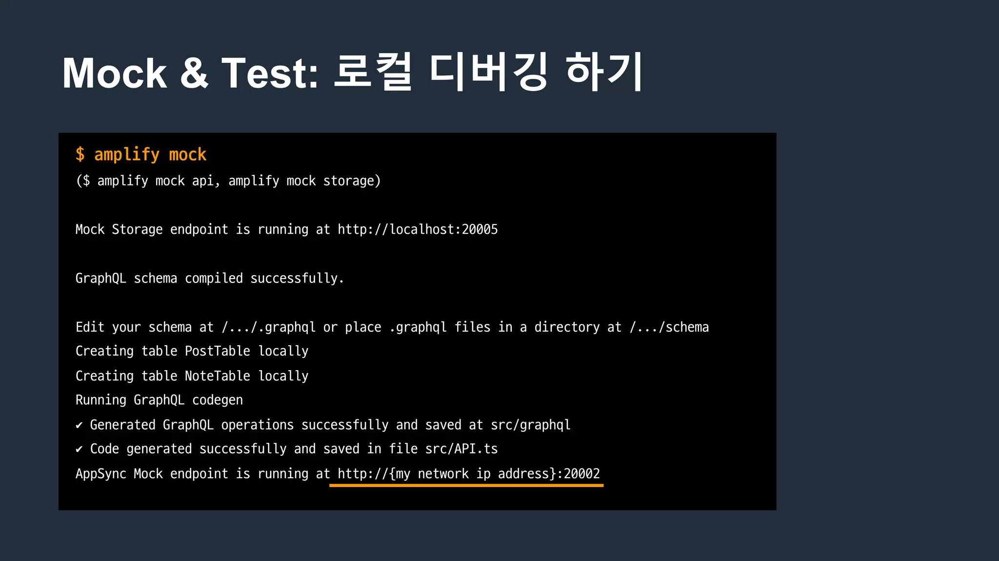 Mock & Test: 로컬 디버깅 하기
$	amplify	mock
($ amplify	mock	api,	amplify	mock	storage)
Mock	Storage	endpoint	is	running	at	http://localhost:20005
GraphQL schema	compiled	successfully.
Edit	your	schema	at	/.../.graphql or	place	.graphql files	in	a	directory	at	/.../schema
Creating	table	PostTable locally
Creating	table	NoteTable locally
Running	GraphQL codegen
✔ Generated	GraphQL operations	successfully	and	saved	at	src/graphql
✔ Code	generated	successfully	and	saved	in	file	src/API.ts
AppSync	Mock	endpoint	is	running	at	http://{my	network	ip address}:20002
 