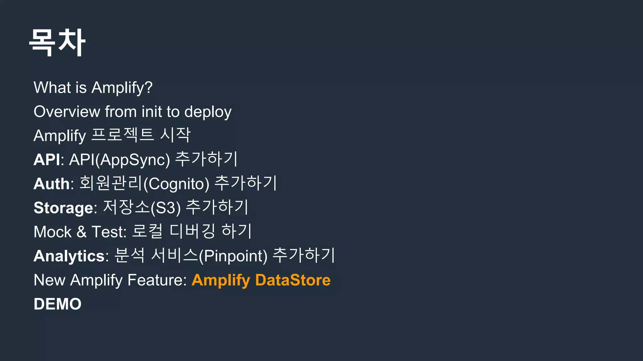 목차
What is Amplify?
Overview from init to deploy
Amplify 프로젝트 시작
API: API(AppSync) 추가하기
Auth: 회원관리(Cognito) 추가하기
Storage: 저장소(S3) 추가하기
Mock & Test: 로컬 디버깅 하기
Analytics: 분석 서비스(Pinpoint) 추가하기
New Amplify Feature: Amplify DataStore
DEMO
 