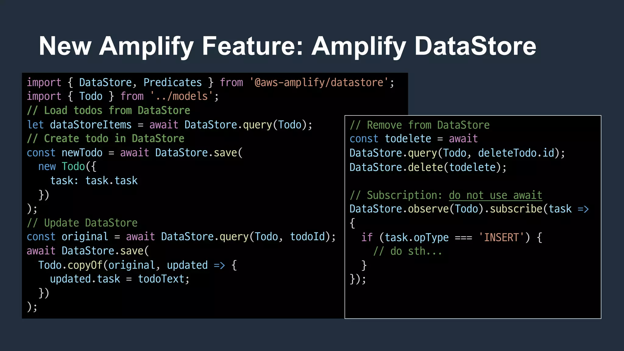 New Amplify Feature: Amplify DataStore
import {	DataStore,	Predicates }	from '@aws-amplify/datastore';
import {	Todo }	from '../models';
//	Load	todos from	DataStore
let dataStoreItems =	await DataStore.query(Todo);
//	Create	todo in	DataStore
const newTodo =	await DataStore.save(
new Todo({
task: task.task
})
);
//	Update	DataStore
const original =	await DataStore.query(Todo,	todoId);
await DataStore.save(
Todo.copyOf(original,	updated => {
updated.task =	todoText;
})
);
//	Remove	from	DataStore
const todelete =	await
DataStore.query(Todo,	deleteTodo.id);
DataStore.delete(todelete);
//	Subscription: do	not	use	await
DataStore.observe(Todo).subscribe(task =>
{
if (task.opType ===	'INSERT')	{
//	do	sth...
}
});
 