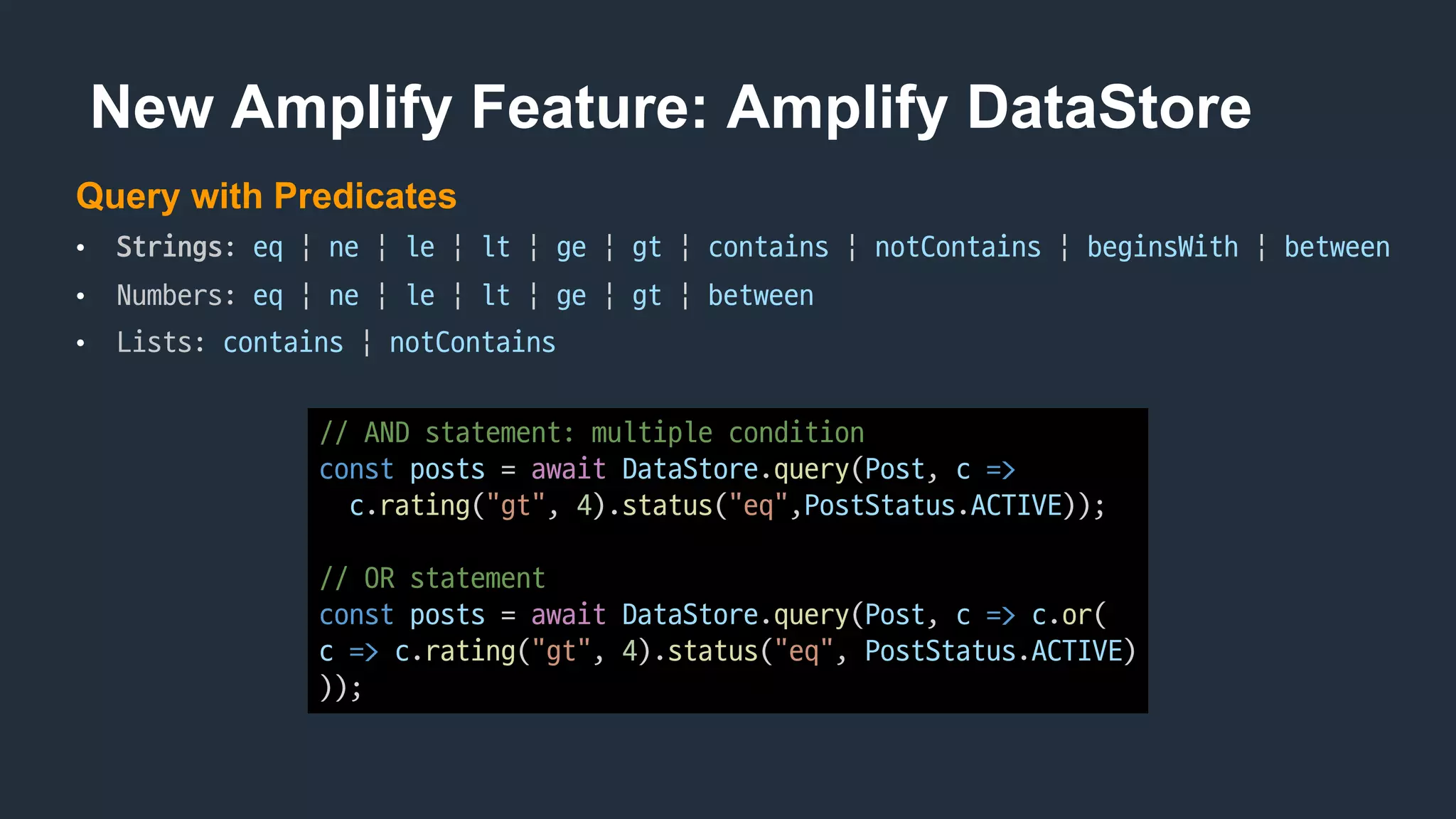 New Amplify Feature: Amplify DataStore
Query with Predicates
• Strings:	eq |	ne |	le |	lt |	ge |	gt |	contains |	notContains |	beginsWith |	between
• Numbers:	eq |	ne |	le |	lt |	ge |	gt |	between
• Lists:	contains |	notContains
//	AND	statement:	multiple	condition
const posts =	await DataStore.query(Post,	c =>
c.rating("gt",	4).status("eq",PostStatus.ACTIVE));
//	OR	statement
const posts =	await DataStore.query(Post,	c => c.or(
c => c.rating("gt",	4).status("eq",	PostStatus.ACTIVE)
));
 