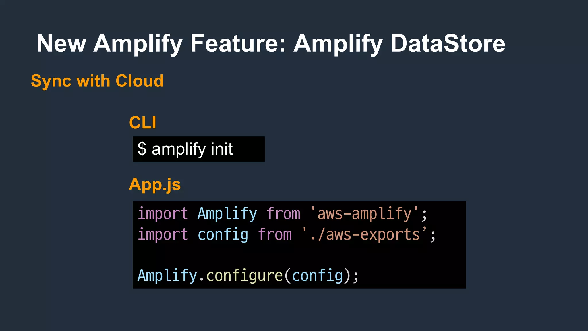 New Amplify Feature: Amplify DataStore
Sync with Cloud
import Amplify from 'aws-amplify';
import config from './aws-exports’;
Amplify.configure(config);
App.js
$ amplify init
CLI
 