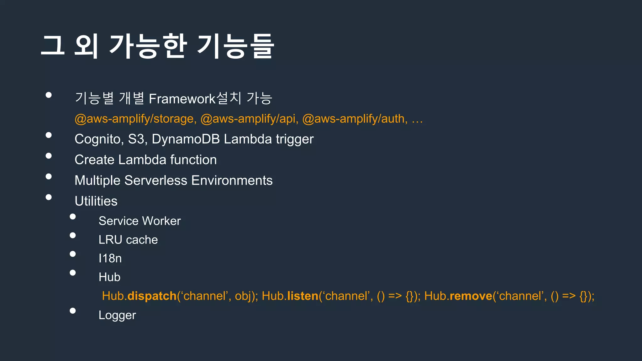 그 외 가능한 기능들
• 기능별 개별 Framework설치 가능
@aws-amplify/storage, @aws-amplify/api, @aws-amplify/auth, …
• Cognito, S3, DynamoDB Lambda trigger
• Create Lambda function
• Multiple Serverless Environments
• Utilities
• Service Worker
• LRU cache
• I18n
• Hub
Hub.dispatch(‘channel’, obj); Hub.listen(‘channel’, () => {}); Hub.remove(‘channel’, () => {});
• Logger
 