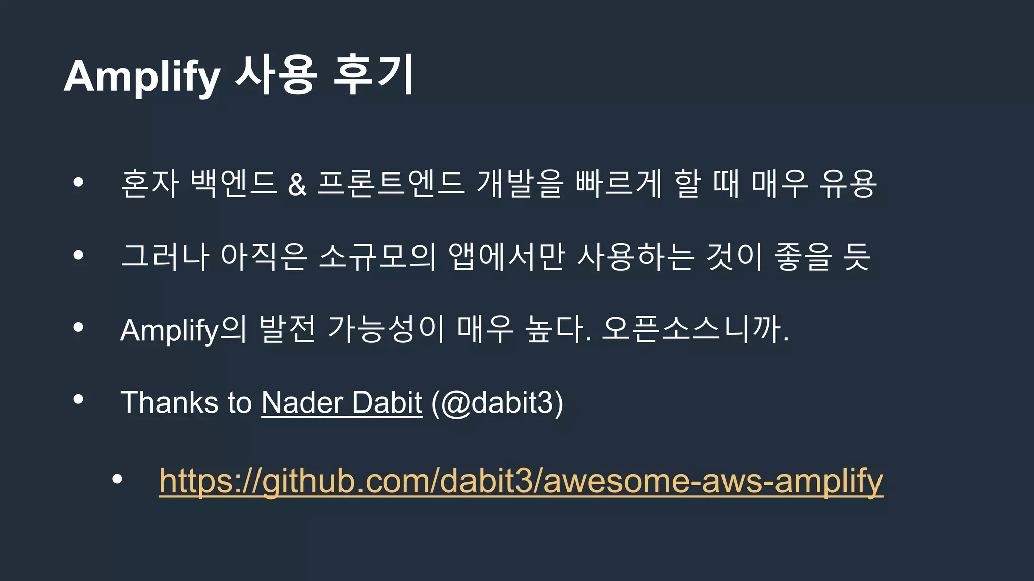 Amplify 사용 후기
• 혼자 백엔드 & 프론트엔드 개발을 빠르게 할 때 매우 유용
• 그러나 아직은 소규모의 앱에서만 사용하는 것이 좋을 듯
• Amplify의 발전 가능성이 매우 높다. 오픈소스니까.
• Thanks to Nader Dabit (@dabit3)
• https://github.com/dabit3/awesome-aws-amplify
 