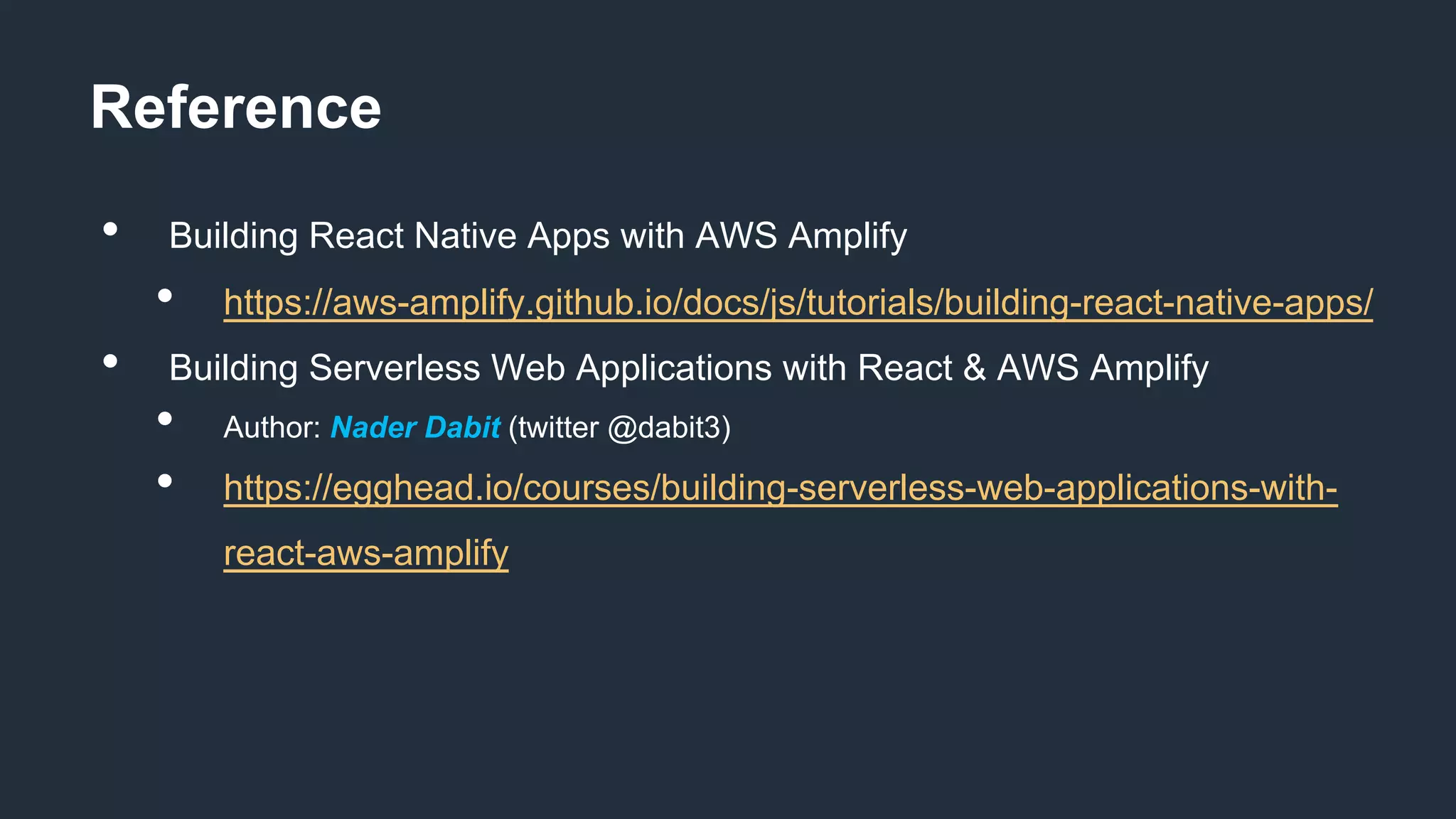 Reference
• Building React Native Apps with AWS Amplify
• https://aws-amplify.github.io/docs/js/tutorials/building-react-native-apps/
• Building Serverless Web Applications with React & AWS Amplify
• Author: Nader Dabit (twitter @dabit3)
• https://egghead.io/courses/building-serverless-web-applications-with-
react-aws-amplify
 