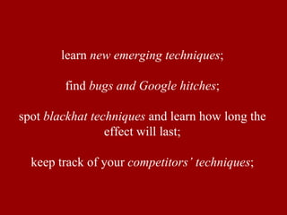 learn new emerging techniques ; find bugs and Google hitches ; spot blackhat techniques and learn how long the effect will last; keep track of your competitors’ techniques ;