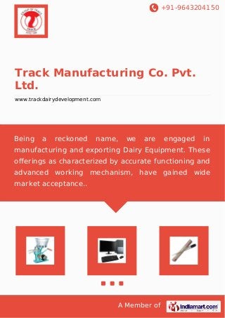 +91-9643204150
A Member of
Track Manufacturing Co. Pvt.
Ltd.
www.trackdairydevelopment.com
Being a reckoned name, we are engaged in
manufacturing and exporting Dairy Equipment. These
oﬀerings as characterized by accurate functioning and
advanced working mechanism, have gained wide
market acceptance..
 
