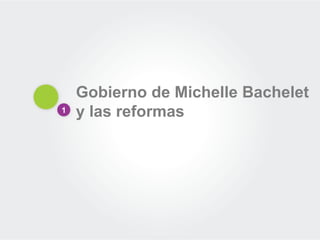 1 
Gobierno de Michelle Bachelet y las reformas  