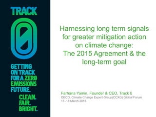Harnessing long term signals
for greater mitigation action
on climate change:
The 2015 Agreement & the
long-term goal
Farhana Yamin, Founder & CEO, Track 0
OECD, Climate Change Expert Group(CCXG) Global Forum
17–18 March 2015
 