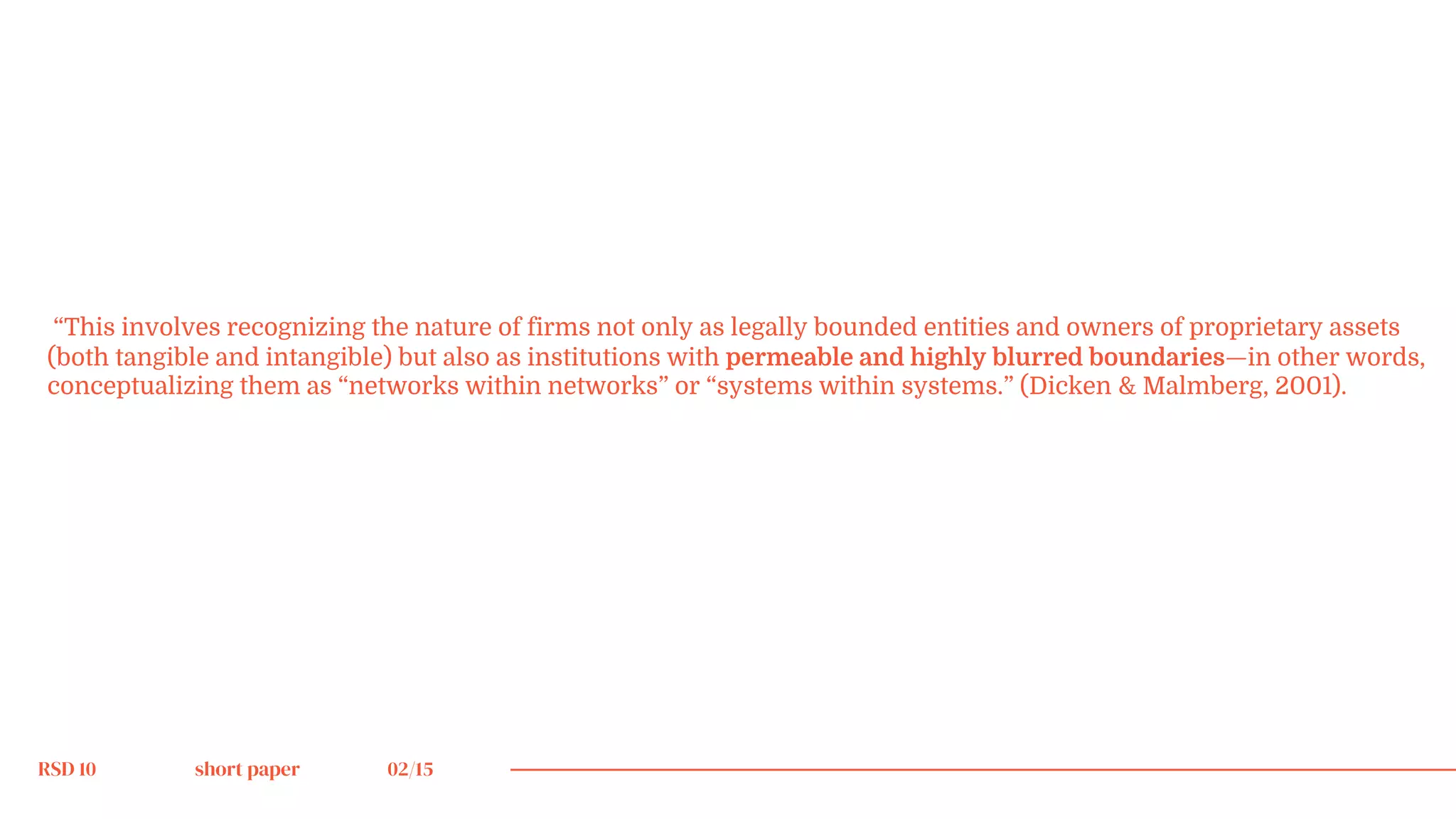 RSD 10 short paper 02/15
“This involves recognizing the nature of firms not only as legally bounded entities and owners of proprietary assets
(both tangible and intangible) but also as institutions with permeable and highly blurred boundaries—in other words,
conceptualizing them as “networks within networks” or “systems within systems.” (Dicken & Malmberg, 2001).
 