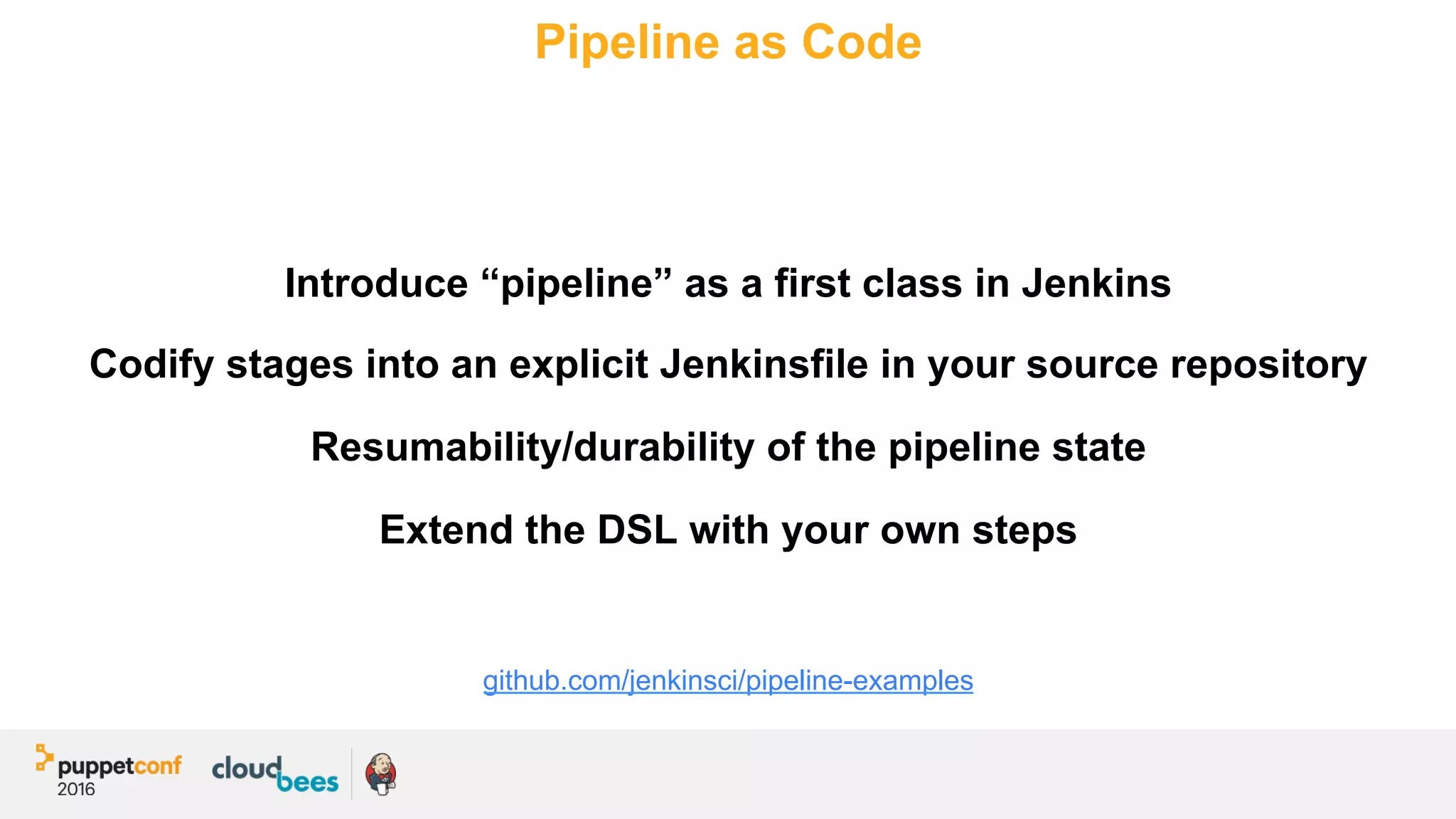 Pipeline as Code
Introduce “pipeline” as a first class in Jenkins
Codify stages into an explicit Jenkinsfile in your source repository
Resumability/durability of the pipeline state
Extend the DSL with your own steps
github.com/jenkinsci/pipeline-examples
 