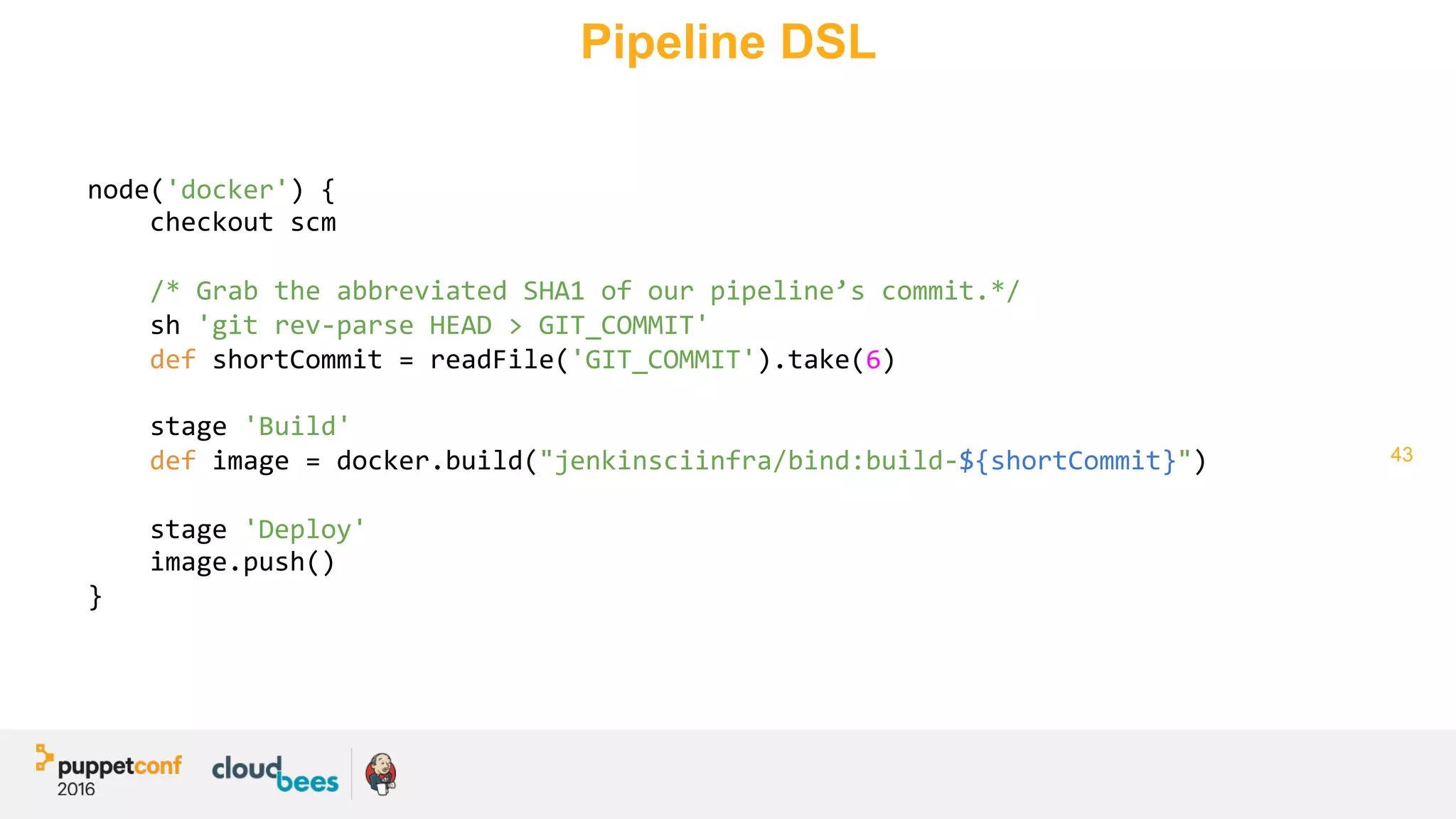 43
Pipeline DSL
node('docker')	{	
				checkout	scm	
	
				/*	Grab	the	abbreviated	SHA1	of	our	pipeline’s	commit.*/	
				sh	'git	rev-parse	HEAD	>	GIT_COMMIT'	
				def	shortCommit	=	readFile('GIT_COMMIT').take(6)	
	
				stage	'Build'	
				def	image	=	docker.build("jenkinsciinfra/bind:build-${shortCommit}")	
	
				stage	'Deploy'	
				image.push()	
}	
	
 