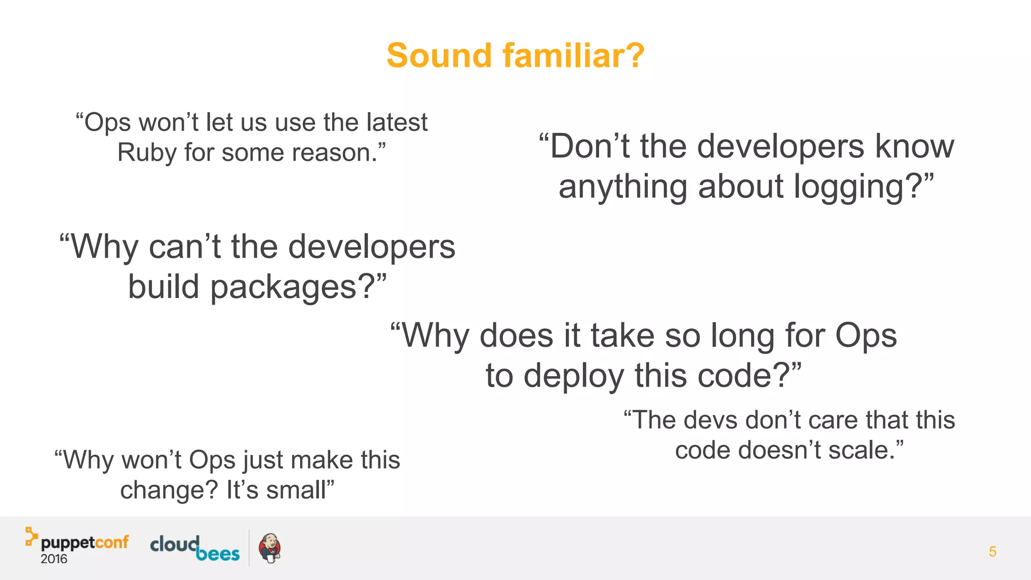 Sound familiar?
5
“Why won’t Ops just make this
change? It’s small”
“Don’t the developers know
anything about logging?”
“Why does it take so long for Ops
to deploy this code?”
“Why can’t the developers
build packages?”
“The devs don’t care that this
code doesn’t scale.”
“Ops won’t let us use the latest
Ruby for some reason.”
 