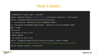 @petersouter 18
root@homebox:~# puppet agent --show_diff
Notice: Compiled catalog for homebox.home in environment production in 0.10 seconds
Notice: /Stage[main]/Main/File[/etc/sensitive]/content:
--- /etc/sensitive 2016-08-14 23:01:37.036863915 +0100
+++ /tmp/puppet-file20160814-24654-ak1ywd 2016-08-14 23:01:56.852882307 +0100
@@ -1 +1 @@
-Not Secret
 No newline at end of file
+SECRET-CONTENT
 No newline at end of file
Notice: /Stage[main]/Main/File[/etc/sensitive]/content: content changed
'{md5}2ab96390c7dbe3439de74d0c9b0b1767' to '{md5}44c7be48226ebad5dca8216674cad62b'
Notice: Applied catalog in 0.20 seconds
How it looks...
 