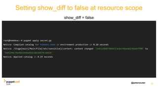 @petersouter
Setting show_diff to false at resource scope
show_diff = false
22
root@homebox:~# puppet apply secret.pp
Notice: Compiled catalog for homebox.home in environment production in 0.10 seconds
Notice: /Stage[main]/Main/File[/etc/sensitive]/content: content changed '{md5}d3b07384d113edec49eaa6238ad5ff00' to
'{md5}44c7be48226ebad5dca8216674cad62b'
Notice: Applied catalog in 0.19 seconds
 