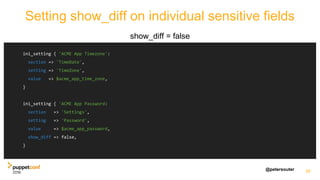 @petersouter
Setting show_diff on individual sensitive fields
show_diff = false
26
ini_setting { 'ACME App Timezone':
section => 'TimeDate',
setting => 'TimeZone',
value => $acme_app_time_zone,
}
ini_setting { 'ACME App Password:
section => 'Settings',
setting => 'Password',
value => $acme_app_password,
show_diff => false,
}
 