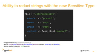 @petersouter 28
file { '/etc/sensitive':
ensure => 'present',
owner => 'root',
group => 'root',
content => Sensitive('hunter2'),
}
root@homebox:~# puppet apply secret.pp
Notice: /Stage[main]/Main/File[/etc/sensitive]/ensure: changed [redacted] to [redacted]
Notice: Applied catalog in 0.18 seconds
Ability to redact strings with the new Sensitive Type
 