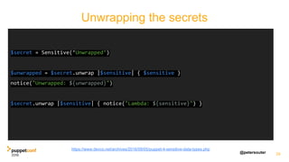 @petersouter 29
$secret = Sensitive(‘Unwrapped’)
$unwrapped = $secret.unwrap |$sensitive| { $sensitive }
notice("Unwrapped: ${unwrapped}")
$secret.unwrap |$sensitive| { notice("Lambda: ${sensitive}") }
Unwrapping the secrets
https://www.devco.net/archives/2016/09/05/puppet-4-sensitive-data-types.php
 