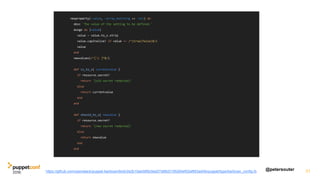 @petersouter 31https://github.com/openstack/puppet-barbican/blob/2e2b10ae58fdc9ad27d88d3195260ef02af853ad/lib/puppet/type/barbican_config.rb
newproperty(:value, :array_matching => :all) do
desc 'The value of the setting to be defined.'
munge do |value|
value = value.to_s.strip
value.capitalize! if value =~ /^(true|false)$/i
value
end
newvalues(/^[S ]*$/)
def is_to_s( currentvalue )
if resource.secret?
return '[old secret redacted]'
else
return currentvalue
end
end
def should_to_s( newvalue )
if resource.secret?
return '[new secret redacted]'
else
return newvalue
end
end
 