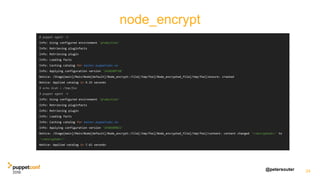 @petersouter
node_encrypt
34
$ puppet agent -t
Info: Using configured environment 'production'
Info: Retrieving pluginfacts
Info: Retrieving plugin
Info: Loading facts
Info: Caching catalog for master.puppetlabs.vm
Info: Applying configuration version '1450109738'
Notice: /Stage[main]/Main/Node[default]/Node_encrypt::File[/tmp/foo]/Node_encrypted_file[/tmp/foo]/ensure: created
Notice: Applied catalog in 9.33 seconds
$ echo blah > /tmp/foo
$ puppet agent -t
Info: Using configured environment 'production'
Info: Retrieving pluginfacts
Info: Retrieving plugin
Info: Loading facts
Info: Caching catalog for master.puppetlabs.vm
Info: Applying configuration version '1450109821'
Notice: /Stage[main]/Main/Node[default]/Node_encrypt::File[/tmp/foo]/Node_encrypted_file[/tmp/foo]/content: content changed '<<encrypted>>' to
'<<encrypted>>'
Notice: Applied catalog in 7.61 seconds
 
