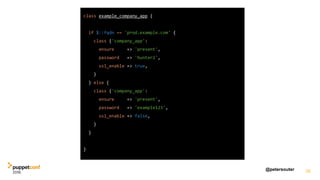 @petersouter 38
class example_company_app {
if $::fqdn == 'prod.example.com' {
class {'company_app':
ensure => 'present',
password => 'hunter2',
ssl_enable => true,
}
} else {
class {'company_app':
ensure => 'present',
password => 'example123',
ssl_enable => false,
}
}
}
 